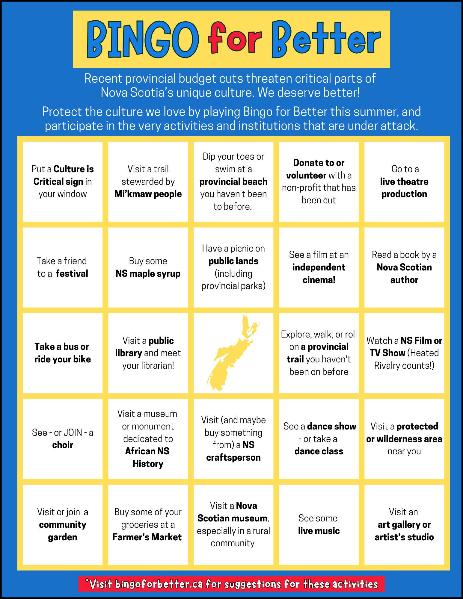 Recent provincial budget cuts threaten critical parts of Nova Scotia's unique culture. We deserve better! Protect the culture we love by playing Bingo for Better this summer, and participate in the very activities and institutions that are under attack. Put a Culture is Critical sign in your window; Visit a trail stewarded by Mikmaw people; Dip your toes or swim at a provincial beach you haven't been to before; Donate to or volunteer with a non-profit that has been cut; Go to a live theatre production; Take a friend to a festival; Buy some NS maple syrup; Have a picnic on public lands (including provincial parks); See a film at an independent cinema; Read a book by a Nova Scotian author; Take a bus or ride your bike; Visit a public library and meet your librarian; Explore, walk, or roll on a provincial trail you haven't been on before; Watch a NS Film or TV Show (Heated Rivalry counts); See - or JOIN - a choir; Visit a museum or monument dedicated to African NS History; Visit (and maybe buy something from a NS craftsperson; See a dance show - or take a dance class; Visit a protected or wilderness area near you; Visit or join a community garden; Buy some of your groceries at a Farmer's Market; Visit a Nova Scotian museum, especially in a rural community; See some live music; Visit an art gallery or artist's studio