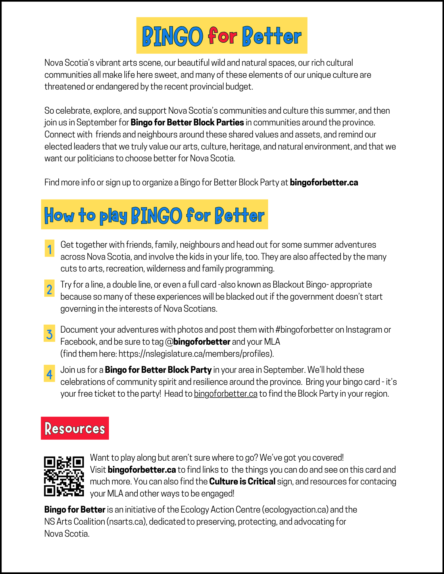 Nova Scotia's vibrant arts scene, our beautiful wild and natural spaces, our rich cultural communities all make life here sweet, and many of these elements of our unique culture are threatened or endangered by the recent provincial budget. So celebrate, explore, and support Nova Scotia's communities and culture this summer, and then join us in September for Bingo for Better Block Parties in communities around the province. Connect with friends and neighbours around these shared values and assets, and remind our elected leaders that we truly value our arts, culture, heritage, and natural environment, and that we want our politicians to choose better for Nova Scotia. Find more info or sign up to organize a Bingo for Better Block Party at bingoforbetter.ca. How to play BINGO for Better: 1. Get together with friends, family, neighbours and head out for some summer adventures across Nova Scotia, and involve the kids in your life, too. They are also affected by the many cuts to arts, recreation, wilderness and family programming. 2. Try for a line, a double line, or even a full card-also known as Blackout Bingo- appropriate because so many of these experiences will be blacked out if the government doesn't start governing in the interests of Nova Scotians. 3. Document your adventures with photos and post them with #bingoforbetter on Instagram or Facebook, and be sure to tag @bingoforbetter and your MLA (find them here: https://nslegislature.ca/members/profiles). 4. Join us for a Bingo for Better Block Party in your area in September. We'll hold these celebrations of community spirit and resilience around the province. Bring your bingo card - it's your free ticket to the party! Head to bingoforbetter.ca to find the Block Party in your region. Resources: Want to play along but aren't sure where to go? We've got you covered! Visit bingoforbetter.ca to find links to the things you can do and see on this card and much more. You can also find the Culture is Critical sign, and resources for contacing your MLA and other ways to be engaged! Bingo for Better is an initiative of the Ecology Action Centre (ecologyaction.ca) and the NS Arts Coalition (nsarts.ca), dedicated to preserving, protecting, and advocating for Nova Scotia.